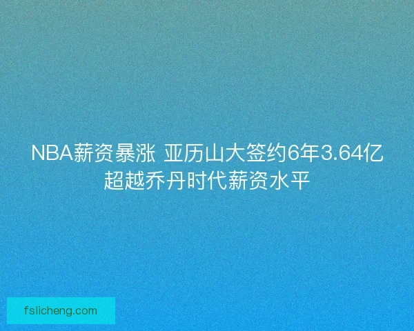 NBA薪资暴涨 亚历山大签约6年3.64亿超越乔丹时代薪资水平