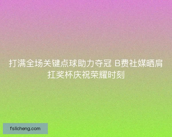 打满全场关键点球助力夺冠 B费社媒晒肩扛奖杯庆祝荣耀时刻