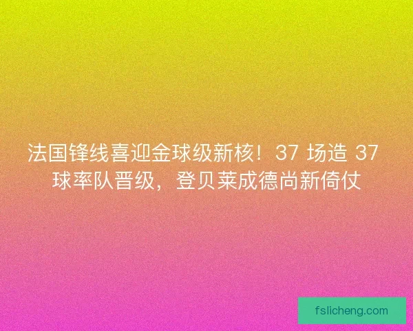 法国锋线喜迎金球级新核！37 场造 37 球率队晋级，登贝莱成德尚新倚仗