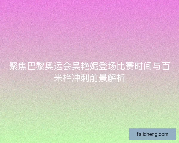 聚焦巴黎奥运会吴艳妮登场比赛时间与百米栏冲刺前景解析