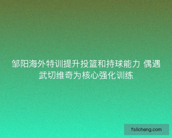 邹阳海外特训提升投篮和持球能力 偶遇武切维奇为核心强化训练