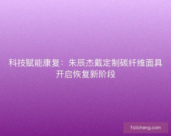 科技赋能康复：朱辰杰戴定制碳纤维面具开启恢复新阶段