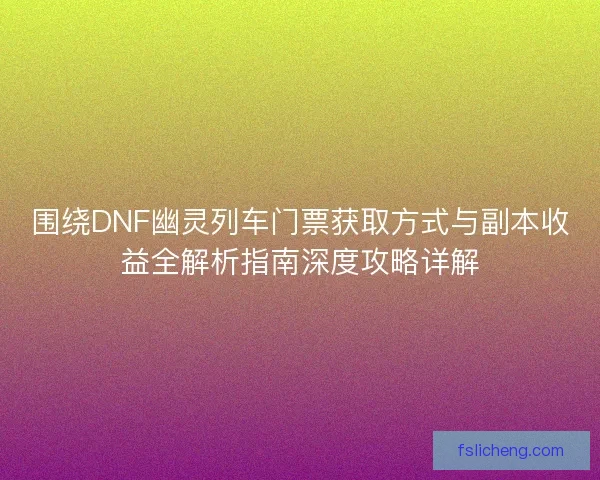 围绕DNF幽灵列车门票获取方式与副本收益全解析指南深度攻略详解