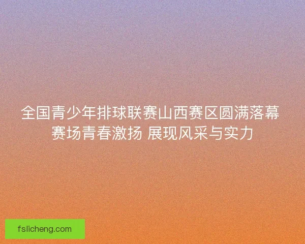 全国青少年排球联赛山西赛区圆满落幕 赛场青春激扬 展现风采与实力