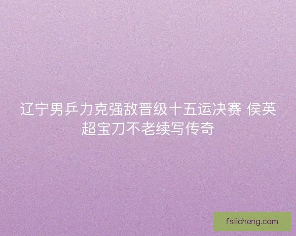 辽宁男乒力克强敌晋级十五运决赛 侯英超宝刀不老续写传奇