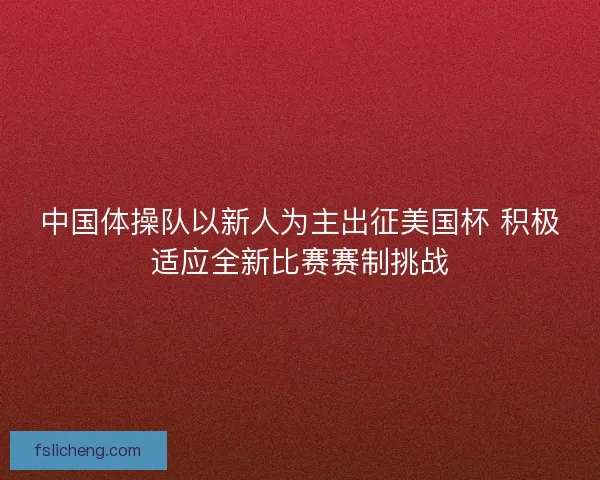 中国体操队以新人为主出征美国杯 积极适应全新比赛赛制挑战