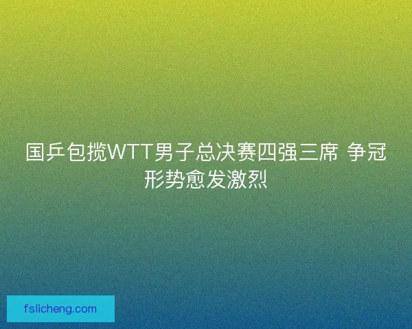 国乒包揽WTT男子总决赛四强三席 争冠形势愈发激烈 国乒包揽WTT男子总决赛四强三席 争冠形势愈发激烈