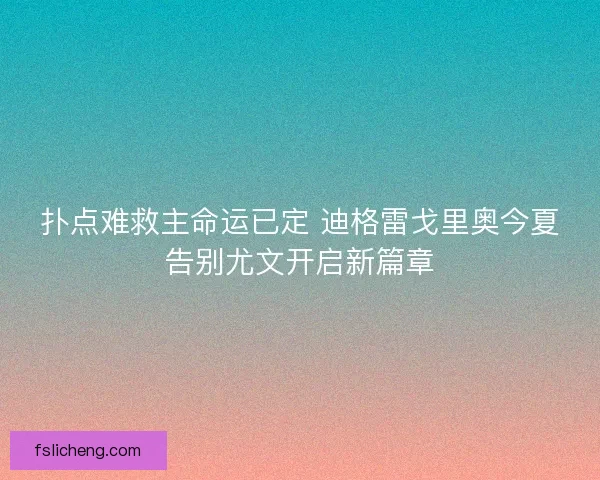 扑点难救主命运已定 迪格雷戈里奥今夏告别尤文开启新篇章