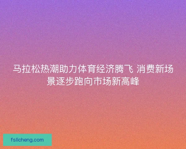 马拉松热潮助力体育经济腾飞 消费新场景逐步跑向市场新高峰