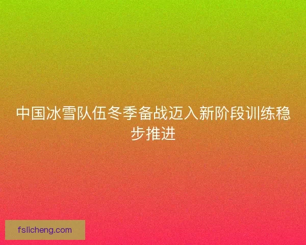 中国冰雪队伍冬季备战迈入新阶段训练稳步推进 中国冰雪队伍冬季备战迈入新阶段训练稳步推进