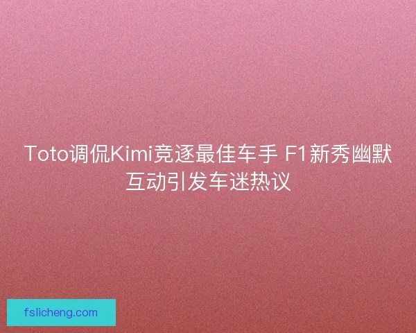 Toto调侃Kimi竞逐最佳车手 F1新秀幽默互动引发车迷热议 Toto调侃Kimi竞逐最佳车手 F1新秀幽默互动引发车迷热议