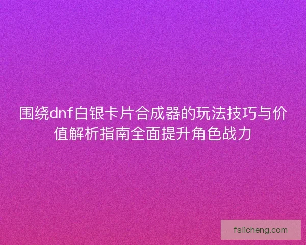 围绕dnf白银卡片合成器的玩法技巧与价值解析指南全面提升角色战力