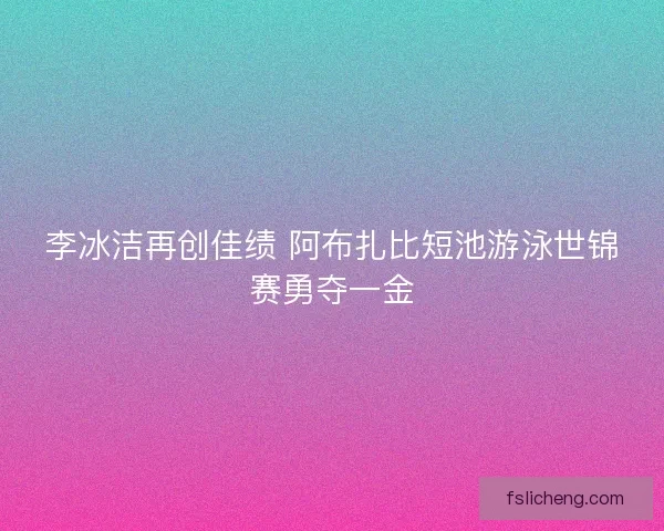 李冰洁再创佳绩 阿布扎比短池游泳世锦赛勇夺一金 李冰洁再创佳绩 阿布扎比短池游泳世锦赛勇夺一金
