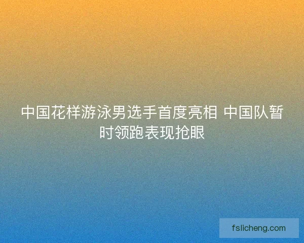 中国花样游泳男选手首度亮相 中国队暂时领跑表现抢眼