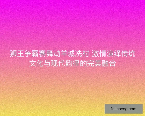 狮王争霸赛舞动羊城冼村 激情演绎传统文化与现代韵律的完美融合