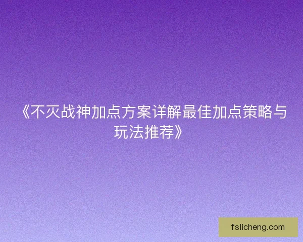 《不灭战神加点方案详解最佳加点策略与玩法推荐》