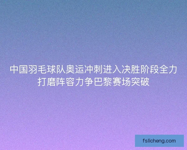 中国羽毛球队奥运冲刺进入决胜阶段全力打磨阵容力争巴黎赛场突破
