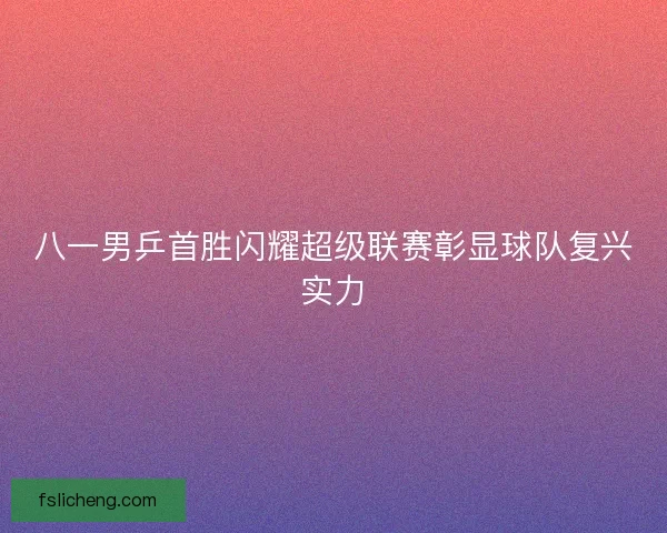 八一男乒首胜闪耀超级联赛彰显球队复兴实力