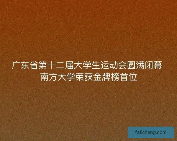 广东省第十二届大学生运动会圆满闭幕 南方大学荣获金牌榜首位