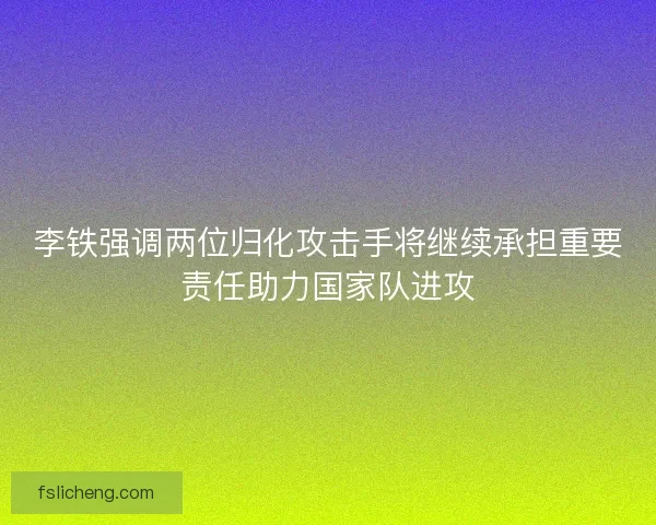 李铁强调两位归化攻击手将继续承担重要责任助力国家队进攻