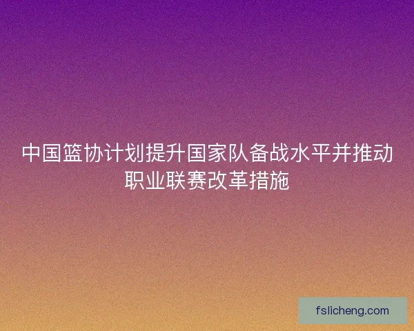 中国篮协计划提升国家队备战水平并推动职业联赛改革措施