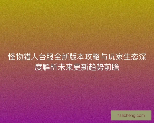 怪物猎人台服全新版本攻略与玩家生态深度解析未来更新趋势前瞻